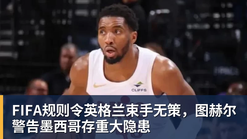 FB体育FIFA规则令英格兰束手无策，图赫尔警告墨西哥存重大隐患