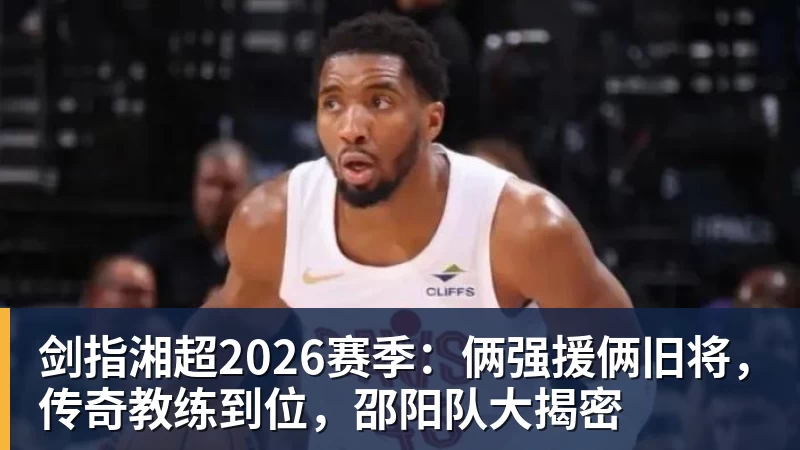FB体育剑指湘超2026赛季：俩强援俩旧将，传奇教练到位，邵阳队大揭密